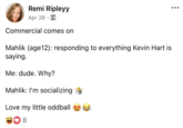 Remi Ripleyy Apr 28 Commercial comes on Mahlik (age12): responding to everything Kevin Hart is saying. Me: dude. Why? Mahlik: I'm socializing Love my little oddball 8