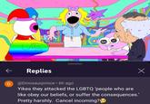 R2 ← D Replies @Dinosaurprince ⚫ 6h ago Yikes they attacked the LGBTQ 'people who are like obey our beliefs, or suffer the consequences.' Pretty harshly. Cancel incoming? Х