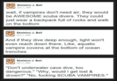 Skeleton J. Ball @C_L_Ball wait, if vampires don't need air, they would be AWESOME scuba divers. They could just wear a backpack full of rocks and walk on the bottom Skeleton J. Ball @C_L_Ball And if they dive deep enough, light won't even reach down there. Like, aquatic vampire covens at the bottom of ocean trenches Skeleton J. Ball @C_L_Ball "Don't underwater cave dive, too dangerous." "Why, would I get lost & drown?" "No, f------ SCUBA VAMPIRES."
