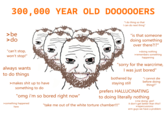 300,000 YEAR OLD DO0000ERS "I do thing so that I can do next thing" >be >do "can't stop, won't stop!" always wants to do things >makes s--- up to have something to do "omg i'm so bored right now" >something happened here "is that someone doing something over there?!?" > doing nothing >remembers something happening "sorry for the warcrime, I was just bored" bothered by staying still "i cannot die before doing thing!!" prefers HALLUCINATING to doing literally nothing "take me out of the white torture chamber!!!" >me doing: yes!! it don't get better than this!! > repercussions: erm guys we have a problem