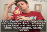 freysuggs 4 SHER I think Weston Koury deserves a lot more subscribers, he's under appreciated and his channel is pretty much original, just my opinion