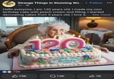 Strange Things Strange Things in Stunning Wo... Follow in Stunning World 5d. Hello everyone, I am 120 years old, I made my own birthday cake with peach cream and filling, I started decorating cakes from 5 years old, I love it, ... See more 75K 120 Happy 120 Birthday 120 75K Q13K 7K