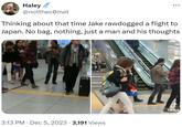 Haley @notthecomet Thinking about that time Jake rawdogged a flight to Japan. No bag, nothing, just a man and his thoughts • 3:13 PM ⚫ Dec 5, 2023 · 3,191 Views . 0 TikTok SUZ 111