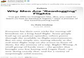 Autism Capital @AutismCapital They managed to turn men sitting quietly in solitude into a controversy. Amazing. Culture Why Men Are 'Rawdogging' Flights "I've got DMs on Instagram like, 'Bro, you need to teach us how to bareback flights,"" says a pioneer of the swashbuckling trend. By Kate Lindsay June 24, 2024 Everyone has their own tricks for staving off boredom on a long-haul flight. Some people load up on podcast episodes, others power through the available in-flight entertainment. But no one simply sits, staring silently at the real-time flight map on the screen in front of them, for the entirety of a trip. Right? Wrong. A small group of hardy men―the gender that brought you frat hazing and Logan Paul—are now doing exactly that, and for a variety of surprisingly solid reasons. 5:21 PM ⚫ Jun 24, 2024 293.7K Views