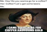 Me: Hey! Do you wanna go for a coffee? Her: Coffee? Let's get some beers Me: I CAME SEARCHING FOR COPPER AND FOUND GOLD
