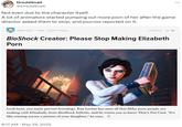 DreddSnail @DreddSnail Not even due to the character itself. A lot of animators started pumping out more p--- of her after the game director asked them to stop, and journos reported on it. OWEN GOOD P--- 10/09/13 11:00am 237,560 557 BioShock Creator: Please Stop Making Elizabeth P--- PRINCIPLES OF QUANTO Look here, you nasty pervert horndogs. Ken Levine has seen all that filthy p--- people are making with Elizabeth, from BioShock Infinite, and he wants you to know That's Not Cool. "It's like coming across a picture of your daughter," he says. 1 • 8:17 AM May 29, 2022