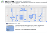 934218 boxes are You have checked 0 boxes Silvia :3 @CosmicTailz June 26, 2024 V the f------ scream of terror I let out when I opened the site and was almost immediately met with this a website by elej ་་་་་་ ་་་་་་ > > [ > > > > > > > > One Million Checkboxes ☐ > > སsss (checking a box checks it for everyone!) ་་ > > > ་ ■> > > > s/ss << $ ○ > > > > > > > > $$ > > > > > > > > > > > > ་་་ > > > > > > > > << > > > >> > > > > > > $$ ་་ ☐ ☑ $ << ་་་་་་--ss > > > > > ༤ SUAL ས ཁs << << checkbox number Ju nolen @itseieio · 20h One Million Checkboxes GIF I made a website. it's called "one million checkboxes dot com". it has one million checkboxes on it. checking a box checks it for everyone.
