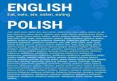 ENGLISH Eat, eats, ate, eaten, eating POLISH Jeść, zjeść, jadać, zjadać, jem, zjem, jadam, zjadam, jesz, zjesz, jadasz, zjadasz, je, zje, jada, zjada, jemy, zjemy, jadamy, zjadamy, jecie, zjecie, jadacie, zjadacie, jedzą, zjedzą, jadają, zjadają, jadłem, jadłaś, zjadlem, zjadłaś, jadalem, jadałaś, zjadałem, zjadałaś, jadi, jadła, jadło, zjadł, zjadła, zjadło, jadalem, jadałam, jadalo, zjadalem, zjadałam, zjadalo, jedliśmy, jadłyśmy, jadaliśmy, jadałyśmy, zjadaliśmy, zjadałyśmy, jedliście, jadłyście, jadaliście, jadałyście, zjadaliście, zjadałyście, jedli, jadły, jadali, jadały, zjedli, zjadły, zjadali, zjadały, jedzono, zjedzono, jadano, zjadano, jedz, zjedz, jadaj, zjadaj, jedzmy, zjedzmy, jadajmy, zjadajmy, jedzcie, zjedzcie, jadajcie, zjadajcie, jadłbym, jadłabym, jadałbym, zjadałbym, jadłbyś, jadłabyś, jadałabyś, zjadałabyś, jadłby, zjadłby, jadalby, zjadałby, jadłaby, zjadłaby, jadałaby, zjadałaby, jadłoby, zjadłoby, jadałoby, zjadałoby, jedlibyśmy, zjedlibyśmy, jadalibyśmy, zjadalibyśmy, jadłybyśmy, zjadłybyśmy, jadałybyśmy, zjadałybyśmy, jedlibyście, zjedlibyście, jadalibyście, zjadalibyście, jedliby, zjedliby, jadaliby, zjadaliby, jadłyby, zjadłyby, jadałyby, zjadałyby, jedzony, jedzona, jedzone, zjedzony, zjedzona, zjedzone, jadany, jadana, jadane, zjadany, zjadana, zjadane, jedzonego, jedzonej, zjedzonego, zjedzonej, jadanego, jadanej, zjadanego, zjadanej, jedzonemu, zjedzonemu, jadanemu, zjadanemu, jedzoną, zjedzoną, jadaną, zjadaną, jedzonym, zjedzonym, jadanym, zjadanym, jedzeni, zjedzeni, jadani, zjadani, jedzonych, zjedzonych, jadanych, zjadanych, jedzonymi, zjedzonymi, jadanymi, zjadanymi, jedzący, jedząca, jedzące, jadający, jadająca, jadające, zjadający, zjadająca, zjadające, jedzącego, jedzącej, jadającego, jadającej, jadającego, jadającej, zjadającego, zjadającą, zjadającej, jedzącemu, jadającemu, zjadającemu, jedzącym, jadającym, zjadającym, jedzących, jadających, zjadających, jedzącymi, jadającymi, zjadającymi, jedząc, jadając, zjadając, zjadłszy...