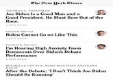 The New York Times THOMAS L. FRIEDMAN Joe Biden Is a Good Man and a Good President. He Must Bow Out of the Race. 4 MIN READ FRANK BRUNI Biden Cannot Go on Like This 4 MIN READ PATRICK HEALY I'm Hearing High Anxiety From Democrats Over Biden's Debate Performance 3 MIN READ MICHELLE COTTLE, ROSS DOUTHAT AND EZRA KLEIN After the Debate: 'I Don't Think Joe Biden Should Be Running'