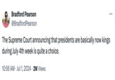 Bradford Pearson @Bradford Pearson The Supreme Court announcing that presidents are basically now kings during July 4th week is quite a choice. • 10:56 AM ⚫ Jul 1, 2024 • 2M Views