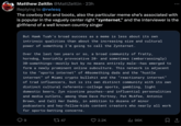 Matthew Zeitlin @MattZeitlin • 23h Replying to @rwlesq The cowboy hat and boots, also the particular meme she's associated with is popular in the vaguely center right "zynternet,” and the interviewer is the girlfriend of a well known country singer But Hawk Tuah's broad success as a meme is less about its own intrinsic qualities than about the increasing size and cultural power of something I'm going to call the Zynternet. Over the last ten years or so, a broad community of fratty, horndog, boorishly provocative 20- and sometimes (embarrassingly) 30-somethings--mostly but by no means entirely male--has emerged to form a newly prominent online subculture. This network is adjacent to the "sports internet" of 40something dads and the "hustle internet" of Miami crypto b------- and the "reactionary internet" of trad influencers, but is its own distinct community with its own distinct cultural referents--college sports, gambling, light domestic beers, Zyn nicotine pouches--and influential personalities and media outlets, among them Dave Portnoy, Pat McAfee, Antonio Brown, and Call Her Daddy, in addition to dozens of minor podcasters and hey-fellow-kids content creators who nearly all work for sports-betting concerns. 9 1747 2.2K ill 96K