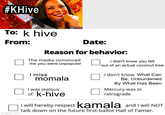 #KHive To: k hive From: Date: Reason for behavior: The media convinced me you were unpopular I miss momala I was jealous of k-hive i didn't know you fell out of an actual coconut tree I don't know What Can Be, Unburdened By What Has Been Mercury was in retrograde imgflip.com I will hereby respect kamala and I will NOT talk down on the future first-ballot Hall of Famer.