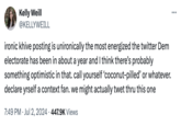 Kelly Weill @KELLYWEILL ironic khive posting is unironically the most energized the twitter Dem electorate has been in about a year and I think there's probably something optimistic in that. call yourself 'coconut-pilled' or whatever. declare yrself a context fan. we might actually twet thru this one 7:49 PM Jul 2, 2024 447.9K Views