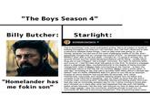 "The Boys Season 4" Billy Butcher: Starlight: erinelairmoriarty. ❤ This is something I truly never anticipated writing. We're all subject to levels of bullying throughout our lives but I am horrified, and I felt that I deserved to take a second to address these things. I had no idea what was going on, to be honest, because I've had one of the most challenging weeks of my life. And I specifically thought that as I emerge this period of time - so stressed that I have BARELY been able to eat and sleep. I thought ok, I'm going to emerge this 10 pounds thinner and the verbal abuse/accusations will be flying - usually either drug use or just a flippant "eat a burger" comment. You learn to become teflon and move on. I had NO idea what was going on this time. To receive a message about a disgustingly false, counterproductive to the degree of being ironically misogynistic video of Megyn Kelly commenting on the manner - to learn the widespread nature of this has left me horrified. Megyn used a photo taken "a year ago" according to her, that had in actuality been taken about a decade ago before I was of LEGAL DRINKING AGE (I'm about to turn 30) as an example (maybe do some research that would take 30 seconds). How utterly misinformed, inaccurate, and clickbait seeking people who we follow and consider to be informed is appalling. I got my make up done that day and it involves major contouring and I remember leaving and feeling pretty. And even "Homelander has that day was an immensely stressful day for me. I came running to those girls me fokin son" and I showed up in tears after what had happened that day and I left feeling better simply because I felt like they had reduced my lack of sleep and worked their magic wands. I saw the comments, scathing enough to just turn my comments off. But this is becoming harassment. This is becoming false news.