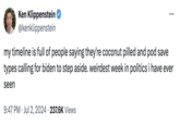 Ken Klippenstein @kenklippenstein my timeline is full of people saying they're coconut pilled and pod save types calling for biden to step aside. weirdest week in politics i have ever seen 9:47 PM Jul 2, 2024 237.6K Views