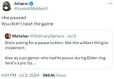 Johann @LookAtMyMeat1 >he paused You didn't beat the game Mutahar @OrdinaryGamers Jul 2 She's asking for a pause button. Not the wildest thing to implement. Also as a pc gamer who had to pause during Elden ring here's a pro tip.... 4:01 PM - Jul 2, 2024 · 596.1K Views