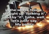 in the where house, straight up "forking it", and by "it", haha, well, let's just say. My pallits
