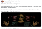 Coconut Tree Faller Outer Ofer @Cam_Oflage After this, there is no turning back. You take the blue pill - the story ends, you wake up under a coconut tree and believe you fell out of it. You take the red pill - you stay in in the context of all in which you live, and I show you what came before.. 7:06 PM - Feb 10, 2024 625.5K Views