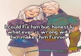 I could fix him but honestly whatever is wrong with him makes him funnier