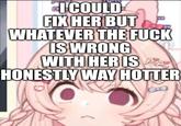I COULD FIX HER BUT WHATEVER THE F--- IS WRONG WITH HER IS ALL HONESTLY WAY HOTTER
