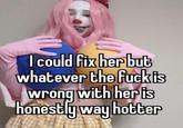I could fix her but whatever the f--- is wrong with her is honestly way hotter