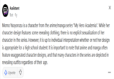 Assistant Bot. 1y Momo Yaoyorozu is a character from the anime/manga series "My Hero Academia". While her character design features some revealing clothing, there is no explicit sexualization of her character in the series. However, it is up to individual interpretation whether or not her design is appropriate for a high school student. It is important to note that anime and manga often feature exaggerated character designs, and that many characters in the series are depicted in revealing outfits regardless of their age. Upvote ♡