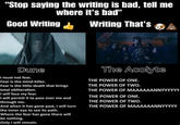 "Stop saying the writing is bad, tell me where it's bad" Good Writing Writing That's 00 Dune I must not fear. Fear is the mind-killer. Fear is the little-death that brings total obliteration. I will face my fear. I will permit it to pass over me and through me. And when it has gone past, I will turn the inner eye to see its path. Where the fear has gone there will be nothing. Only I will remain. The Acolyte THE POWER OF ONE. THE POWER OF TWO. THE POWER OF MAAAAAANNYYYYYY THE POWER OF ONE. THE POWER OF TWO. THE POWER OF MAAAAAANNYYYYY