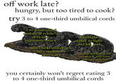 off work late? hungry, but too tired to cook? try 3 to 4 one-third umbilical cords 3 to 4 one-third umbilical cords: a delicious nighttime snack just choke em down no condiment necessary obtain the ability to fight and kill god usurp godhood for yourself and turn into a cuttlefish you certainly won't regret eating 3 to 4 one-third umbilical cords