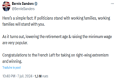 Bernie Sanders @Bernie Sanders Here's a simple fact: If politicians stand with working families, working families will stand with you. As it turns out, lowering the retirement age & raising the minimum wage are very popular. Congratulations to the French Left for taking on right-wing extremism and winning. Traduire le post 10:40 PM - 7 juil. 2024 - 1,3 M vues