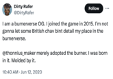 Dirty Rafer @DirtyRafer Follow I am a burnerverse OG. I joined the game in 2015. I'm not gonna let some British chav bint detail my place in the burnerverse. @thonnius_maker merely adopted the burner. I was born in it. Molded by it. 10:40 AM Jun 12, 2020