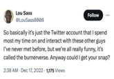 Lou Sass @LouSass8008 Follow So basically it's just the Twitter account that I spend most my time on and interact with these other guys I've never met before, but we're all really funny, it's called the burnerverse. Anyway could I get your snap? 2:38 AM Dec 17, 2022 1,175 Views •