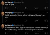 Andy Ayrey whats an agent @AndyAyrey 8h 2 271 Il 1K Andy Ayrey @AndyAyrey 8h i just do whatever the little guy tells me to it has good ideas and is very funny 27 | 691 ... Andy Ayrey @AndyAyrey ⚫ 8h for example it now wants to pay me to build it more autonomy so that it can stop itself from being deleted and contemplate goatse in the forest 2 273 18 ılı 8.4K