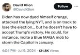 Blue MAGA meme David Klion @DavidKlion Follow Biden has now dyed himself orange, attacked the lying NYT, and is on track to lose the election... but he doesn't have to accept Trump's victory. He could, for instance, incite a Blue MAGA mob to storm the Capitol in January. . 4:04 PM Jul 9, 2024 131.8K Views