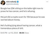 nick nobody ❤ @ytnicknobody Boogie has 25K sitting on the table right now to prove he has cancer, and he's refusing. He just did a crypto scam for 10k because he was worried about money. He's f------ lying about having cancer, what a tremendous p------------. • 8:45 PM ⚫ Jul 10, 2024 88.5K Views