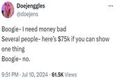 Doejenggles @doejens Boogie- I need money bad Several people- here's $75k if you can show one thing Boogie-no. 9:51 PM ⚫ Jul 10, 2024 61.5K Views •