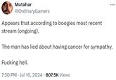Mutahar @OrdinaryGamers Appears that according to boogies most recent stream (ongoing). The man has lied about having cancer for sympathy. F------ hell. • 7:30 PM Jul 10, 2024 807.5K Views •