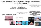 The TikTok/Instagram vinyl collector starter pack The only 7" they own is Espresso by Sabrina Carpenter Doesn't know about RPM, inch sizes Doesn't care about: /mu/core Have this kind of player CROSLEY Says "vinyls" ALL SONGS WRITTEN, PRODUCED AND ARRANGED BY TYLER OKONMA COLEMA DIVIDE Albums are either Taylor Swift/Melanie Martinez or these pictured below LANA DEL REY BORN TO DIE (only to hear Summertime Sadness)