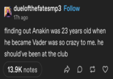 duelofthefatesmp3 Follow 17h ago finding out Anakin was 23 years old when he became Vader was so crazy to me. he should've been at the club 13.9K notes