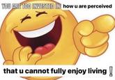 YOU ARE TOO INVESTED IN how u are perceived that u cannot fully enjoy living!