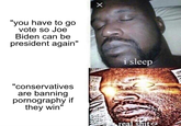 "you have to go vote so Joe Biden can be president again" X "conservatives are banning p---------- if they win" i sleep real s---