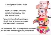 Copyright shouldn't exist I can take their artwork, Ai is being inspired like the human brain Wow nice! I am finally getting no- ticed, time to hide my prompts and watermark everything Oh s--- my Ai "Art" is being stolen by other Ai "Artists" I need copyright protection!