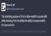 insert Church of Jeff art here @jeffowski@mastodon.world The underlying purpose of Al is to allow wealth to access skill while removing from the skilled the ability to access wealth. #ai #generativeAl Jul 14, 2024, 05:26 - Edited Jul 14, 05:28 Mastodon for iOS 356 423