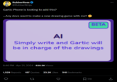 RubberRoss @RubberNinja Gartic Phone is looking to add this? ...Any devs want to make a new drawing game with me? BETA ΑΙ Simply write and Gartic will be in charge of the drawings 6:46 PM - Apr 21, 2024 - 829.5K Views 1,529 Reposts 187 Quotes 23.2K Likes 518 Bookmarks 27 ☐ 518 <