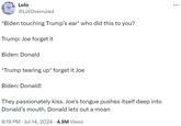 Lolo @LolOverruled *Biden touching Trump's ear* who did this to you? Trump: Joe forget it Biden: Donald *Trump tearing up* forget it Joe Biden: Donald! They passionately kiss. Joe's tongue pushes itself deep into Donald's mouth. Donald lets out a moan 9:19 PM Jul 14, 2024 • 4.9M Views .