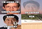 I'M GOING TO SHOOT TRUMP OK LIBTARD *BANG* UNWUCKY ACK