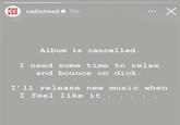 RAD IOH radiohead 7m EAD Album is cancelled. I need some time to relax and bounce on d---. I'll release new music when I feel like it . Х