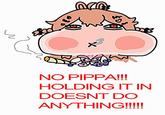 NO PIPPA!!! HOLDING IT IN DOESNT DO ANYTHING!!!!!