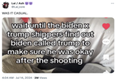 Lai / Ash @Lai_core WAS IT CASUAL. wait until the biden x trump shippers find out biden called trump to make sure he was okay after the shooting 44.6K 000 1,526 4,203 4:04 AM • Jul 14, 2024 • 2M Views