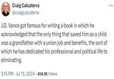 Craig Calcaterra @craigcalcaterra J.D. Vance got famous for writing a book in which he acknowledged that the only thing that saved him as a child was a grandfather with a union job and benefits, the sort of which he has dedicated his professional and political life to eliminating. • 3:15 PM ⚫ Jul 15, 2024 · 414.1K Views