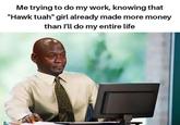 Me trying to do my work, knowing that "Hawk tuah" girl already made more money than I'll do my entire life